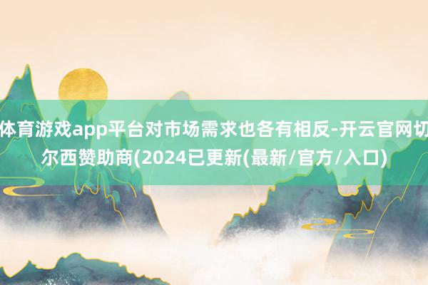 体育游戏app平台对市场需求也各有相反-开云官网切尔西赞助商(2024已更新(最新/官方/入口)