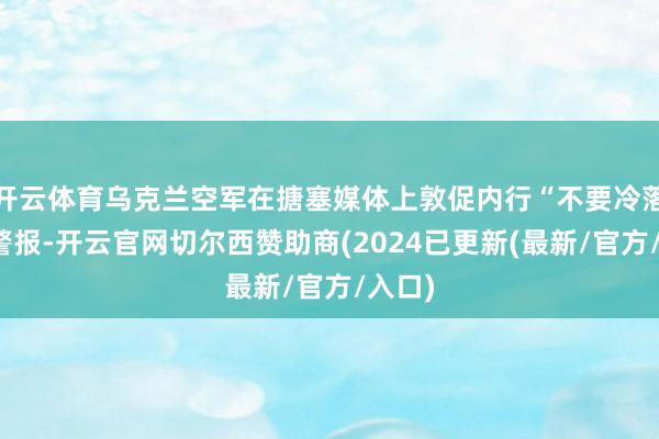 开云体育乌克兰空军在搪塞媒体上敦促内行“不要冷落空袭警报-开云官网切尔西赞助商(2024已更新(最新/官方/入口)