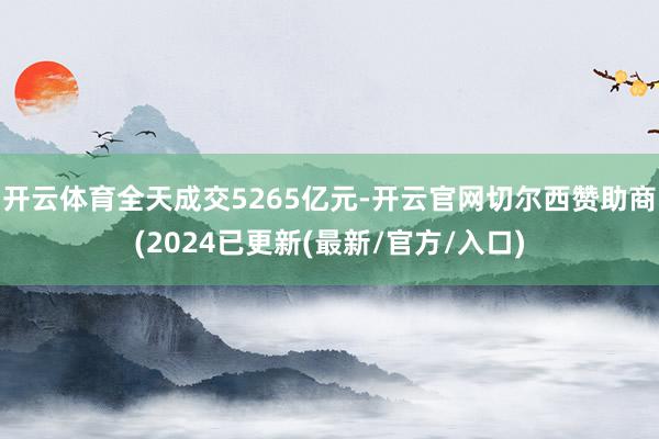 开云体育全天成交5265亿元-开云官网切尔西赞助商(2024已更新(最新/官方/入口)