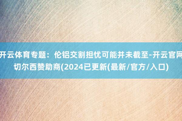 开云体育专题：伦铝交割担忧可能并未截至-开云官网切尔西赞助商(2024已更新(最新/官方/入口)