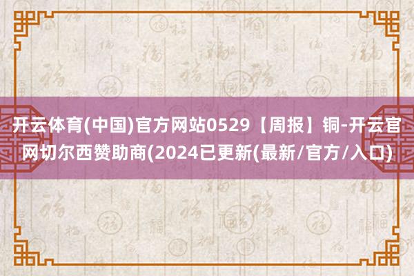 开云体育(中国)官方网站0529【周报】铜-开云官网切尔西赞助商(2024已更新(最新/官方/入口)