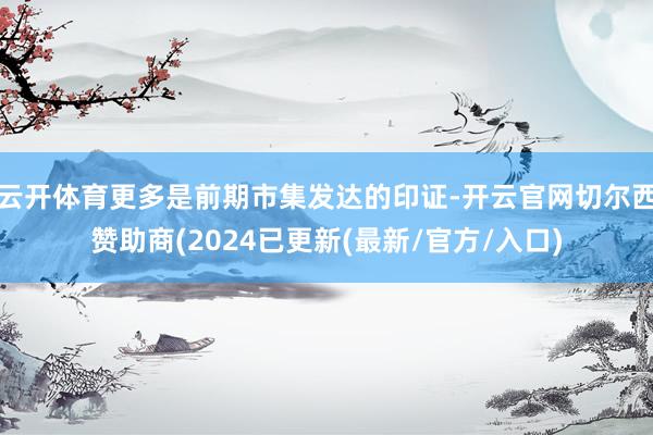 云开体育更多是前期市集发达的印证-开云官网切尔西赞助商(2024已更新(最新/官方/入口)