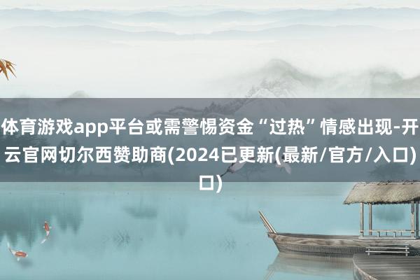 体育游戏app平台或需警惕资金“过热”情感出现-开云官网切尔西赞助商(2024已更新(最新/官方/入口)