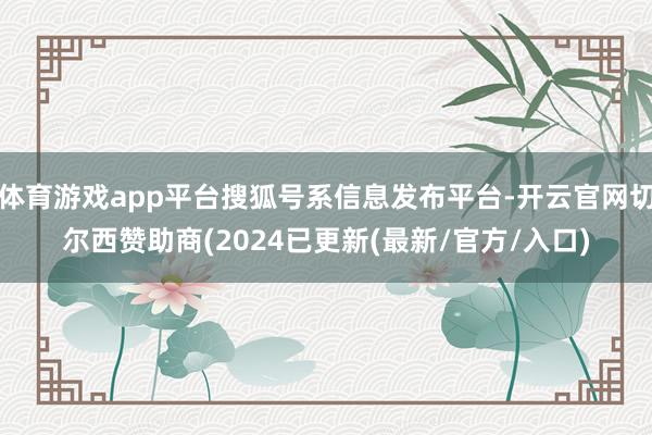 体育游戏app平台搜狐号系信息发布平台-开云官网切尔西赞助商(2024已更新(最新/官方/入口)