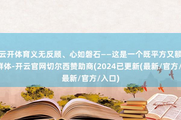 云开体育义无反顾、心如磐石——这是一个既平方又额外的群体-开云官网切尔西赞助商(2024已更新(最新/官方/入口)