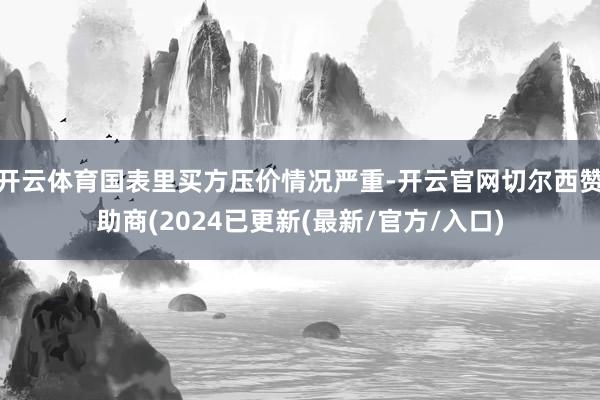 开云体育国表里买方压价情况严重-开云官网切尔西赞助商(2024已更新(最新/官方/入口)