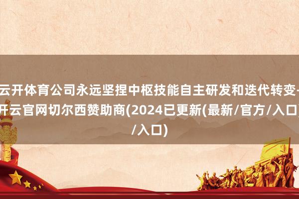 云开体育公司永远坚捏中枢技能自主研发和迭代转变-开云官网切尔西赞助商(2024已更新(最新/官方/入口)