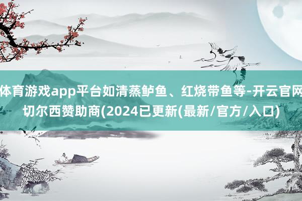 体育游戏app平台如清蒸鲈鱼、红烧带鱼等-开云官网切尔西赞助商(2024已更新(最新/官方/入口)