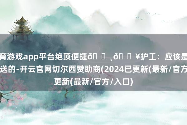 体育游戏app平台绝顶便捷🔸🏥护工：应该是特需内部送的-开云官网切尔西赞助商(2024已更新(最新/官方/入口)