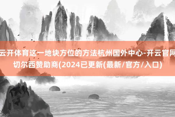 云开体育这一地块方位的方法杭州国外中心-开云官网切尔西赞助商(2024已更新(最新/官方/入口)