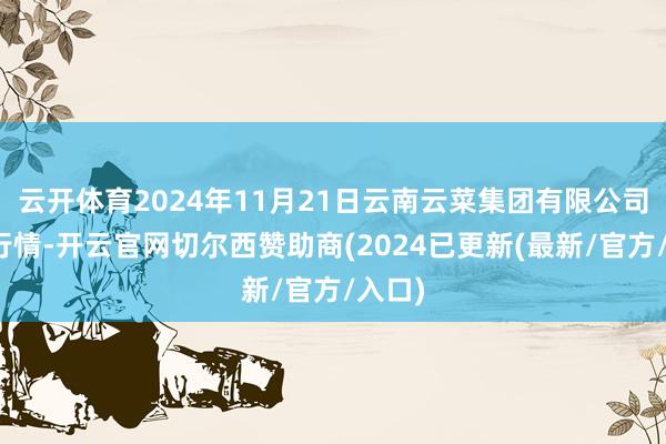 云开体育2024年11月21日云南云菜集团有限公司价钱行情-开云官网切尔西赞助商(2024已更新(最新/官方/入口)