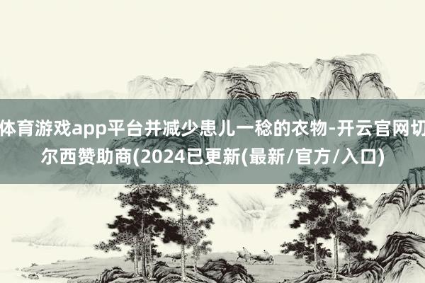 体育游戏app平台并减少患儿一稔的衣物-开云官网切尔西赞助商(2024已更新(最新/官方/入口)