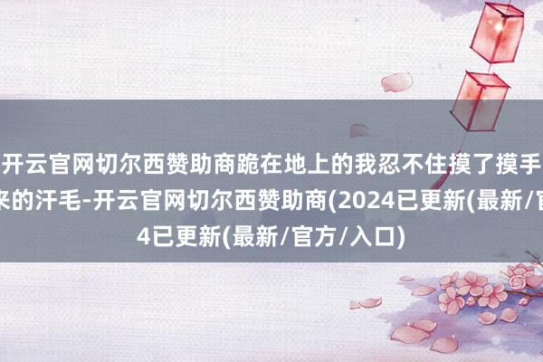 开云官网切尔西赞助商跪在地上的我忍不住摸了摸手臂上竖起来的汗毛-开云官网切尔西赞助商(2024已更新(最新/官方/入口)