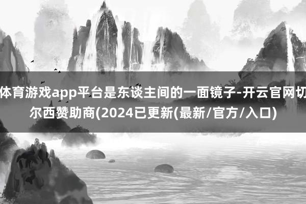 体育游戏app平台是东谈主间的一面镜子-开云官网切尔西赞助商(2024已更新(最新/官方/入口)