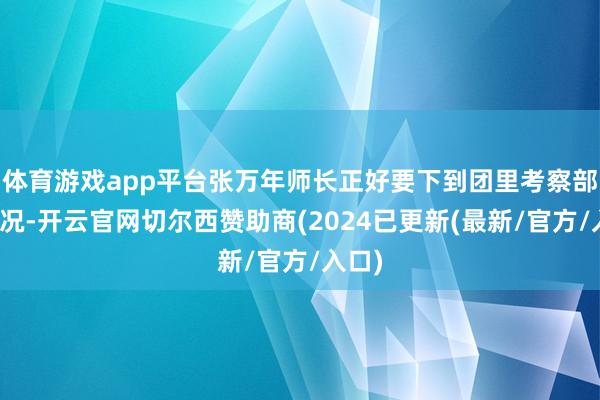 体育游戏app平台张万年师长正好要下到团里考察部队情况-开云官网切尔西赞助商(2024已更新(最新/官方/入口)