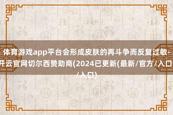 体育游戏app平台会形成皮肤的再斗争而反复过敏-开云官网切尔西赞助商(2024已更新(最新/官方/入口)