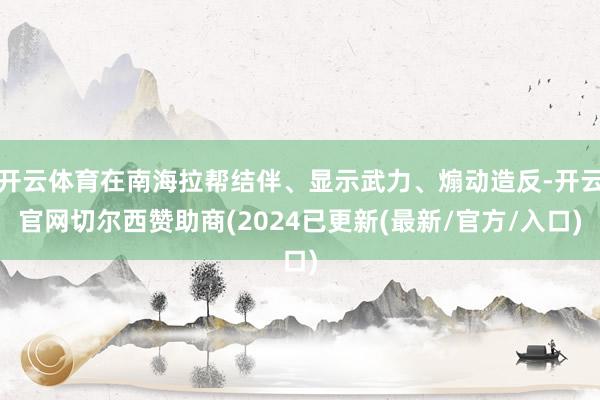 开云体育在南海拉帮结伴、显示武力、煽动造反-开云官网切尔西赞助商(2024已更新(最新/官方/入口)