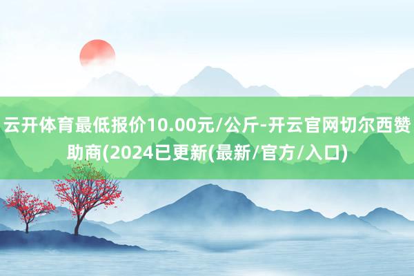 云开体育最低报价10.00元/公斤-开云官网切尔西赞助商(2024已更新(最新/官方/入口)