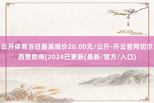 云开体育当日最高报价20.00元/公斤-开云官网切尔西赞助商(2024已更新(最新/官方/入口)