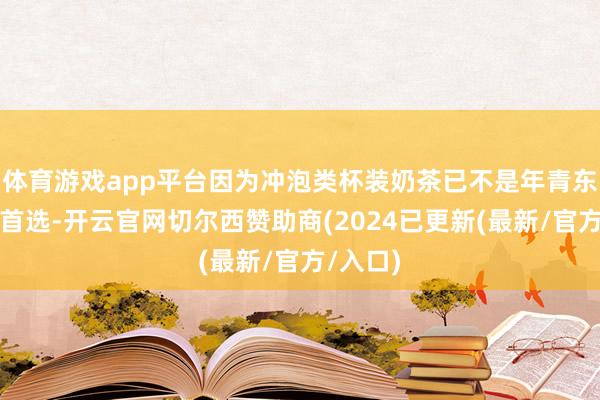 体育游戏app平台因为冲泡类杯装奶茶已不是年青东谈主的首选-开云官网切尔西赞助商(2024已更新(最新/官方/入口)