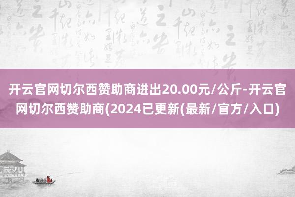 开云官网切尔西赞助商进出20.00元/公斤-开云官网切尔西赞助商(2024已更新(最新/官方/入口)