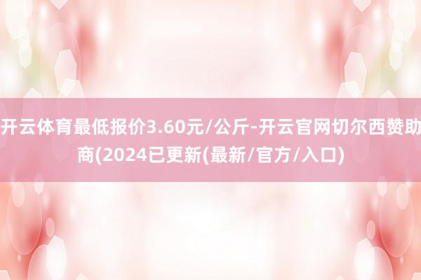 开云体育最低报价3.60元/公斤-开云官网切尔西赞助商(2024已更新(最新/官方/入口)