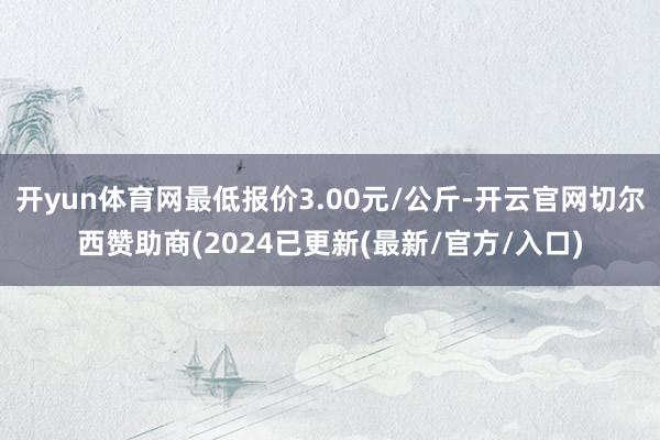 开yun体育网最低报价3.00元/公斤-开云官网切尔西赞助商(2024已更新(最新/官方/入口)