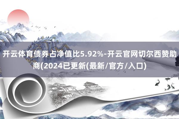 开云体育债券占净值比5.92%-开云官网切尔西赞助商(2024已更新(最新/官方/入口)