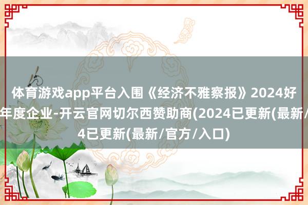 体育游戏app平台入围《经济不雅察报》2024好意思好生存年度企业-开云官网切尔西赞助商(2024已更新(最新/官方/入口)