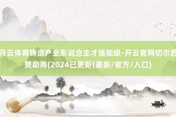 开云体育铸造产业东说念主才强能级-开云官网切尔西赞助商(2024已更新(最新/官方/入口)