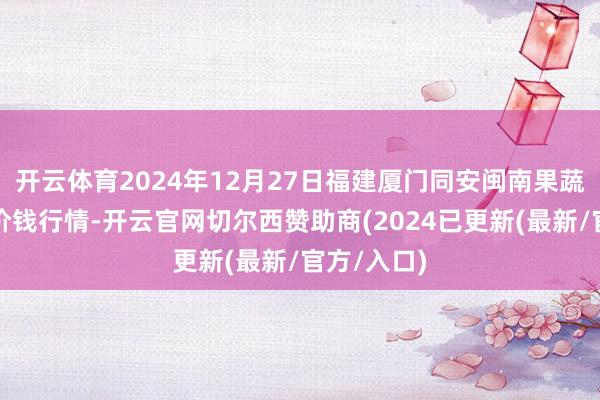 开云体育2024年12月27日福建厦门同安闽南果蔬批发阛阓价钱行情-开云官网切尔西赞助商(2024已更新(最新/官方/入口)