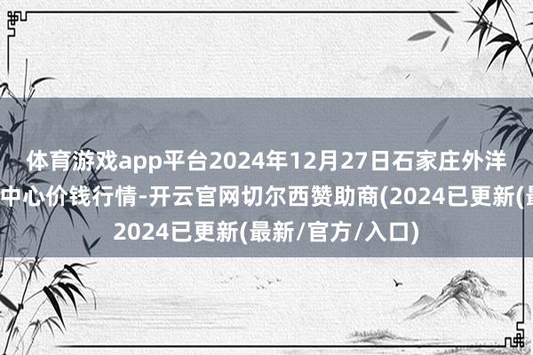 体育游戏app平台2024年12月27日石家庄外洋农产物批发往复中心价钱行情-开云官网切尔西赞助商(2024已更新(最新/官方/入口)