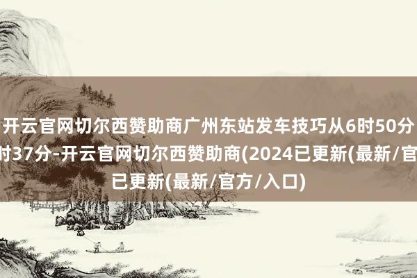 开云官网切尔西赞助商广州东站发车技巧从6时50分鼎新到7时37分-开云官网切尔西赞助商(2024已更新(最新/官方/入口)