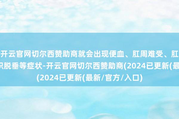 开云官网切尔西赞助商就会出现便血、肛周难受、肛门瘙痒、痔组织脱垂等症状-开云官网切尔西赞助商(2024已更新(最新/官方/入口)