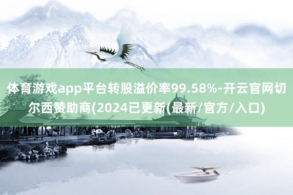 体育游戏app平台转股溢价率99.58%-开云官网切尔西赞助商(2024已更新(最新/官方/入口)