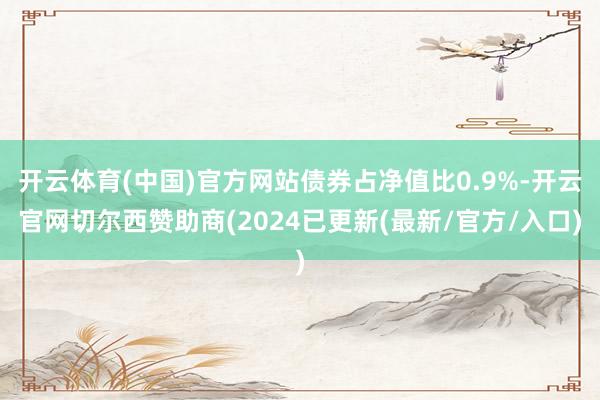 开云体育(中国)官方网站债券占净值比0.9%-开云官网切尔西赞助商(2024已更新(最新/官方/入口)