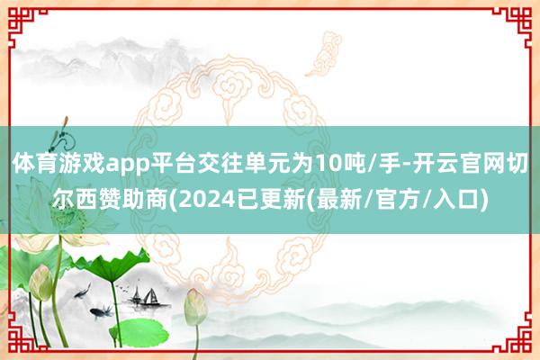 体育游戏app平台交往单元为10吨/手-开云官网切尔西赞助商(2024已更新(最新/官方/入口)