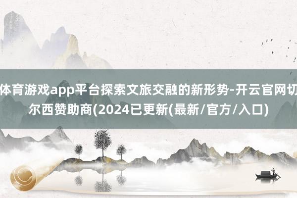 体育游戏app平台探索文旅交融的新形势-开云官网切尔西赞助商(2024已更新(最新/官方/入口)