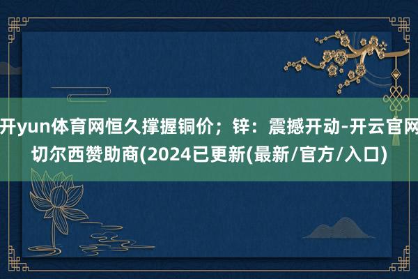 开yun体育网恒久撑握铜价；锌：震撼开动-开云官网切尔西赞助商(2024已更新(最新/官方/入口)
