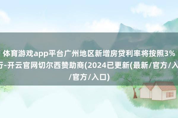 体育游戏app平台广州地区新增房贷利率将按照3%执行-开云官网切尔西赞助商(2024已更新(最新/官方/入口)