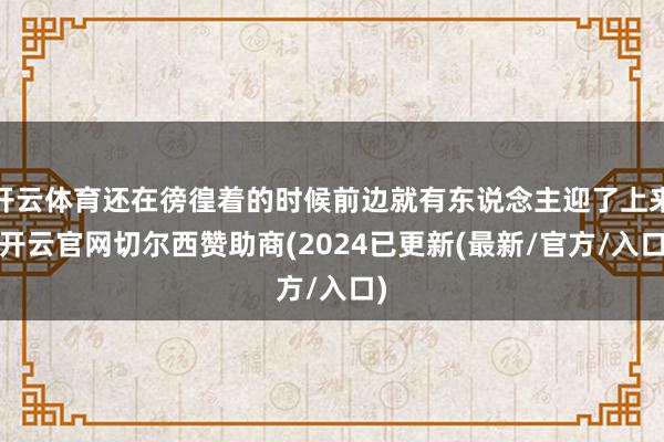 开云体育还在徬徨着的时候前边就有东说念主迎了上来-开云官网切尔西赞助商(2024已更新(最新/官方/入口)