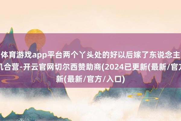 体育游戏app平台两个丫头处的好以后嫁了东说念主也能生机合营-开云官网切尔西赞助商(2024已更新(最新/官方/入口)