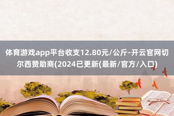 体育游戏app平台收支12.80元/公斤-开云官网切尔西赞助商(2024已更新(最新/官方/入口)