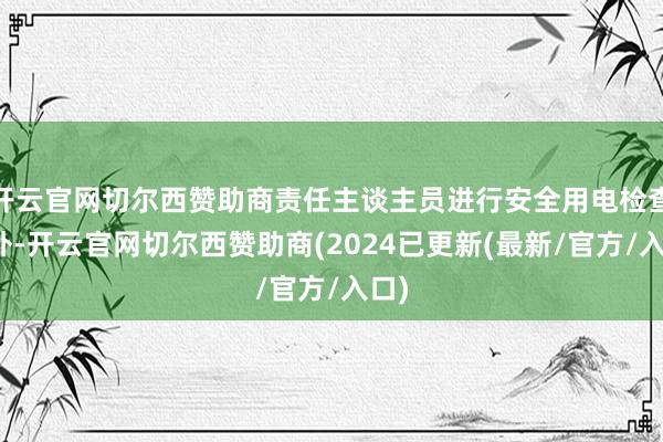 开云官网切尔西赞助商责任主谈主员进行安全用电检查此外-开云官网切尔西赞助商(2024已更新(最新/官方/入口)