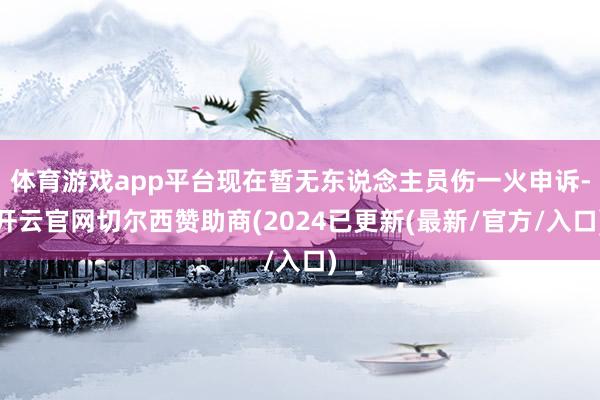 体育游戏app平台现在暂无东说念主员伤一火申诉-开云官网切尔西赞助商(2024已更新(最新/官方/入口)