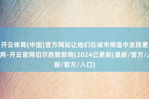 开云体育(中国)官方网站让他们在城市缔造中发扬更大作用-开云官网切尔西赞助商(2024已更新(最新/官方/入口)