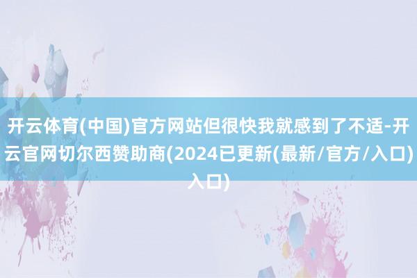开云体育(中国)官方网站但很快我就感到了不适-开云官网切尔西赞助商(2024已更新(最新/官方/入口)