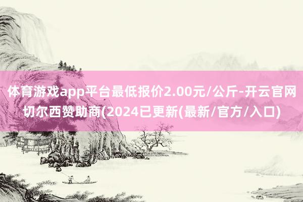 体育游戏app平台最低报价2.00元/公斤-开云官网切尔西赞助商(2024已更新(最新/官方/入口)