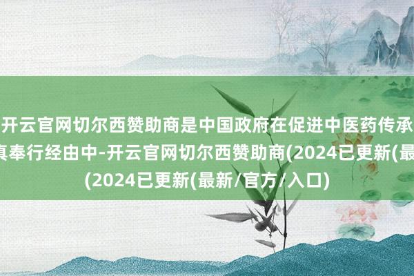 开云官网切尔西赞助商是中国政府在促进中医药传承改变发展的天真奉行经由中-开云官网切尔西赞助商(2024已更新(最新/官方/入口)