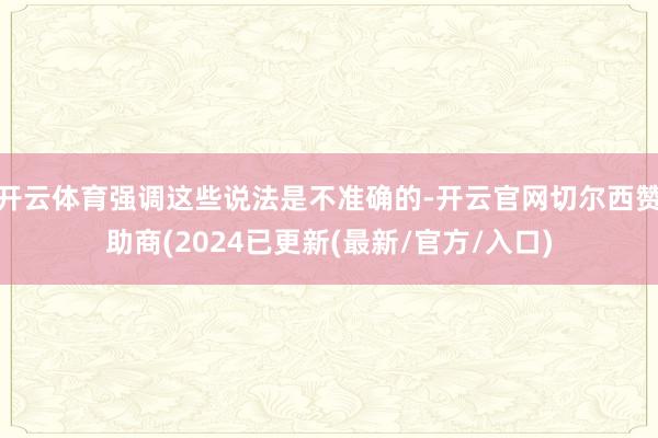 开云体育强调这些说法是不准确的-开云官网切尔西赞助商(2024已更新(最新/官方/入口)